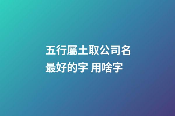五行屬土取公司名最好的字 用啥字-第1張-公司起名-玄機派